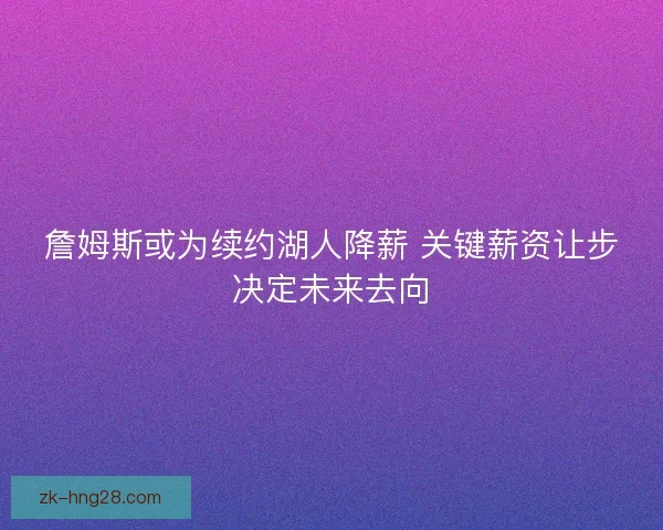 詹姆斯或为续约湖人降薪 关键薪资让步决定未来去向