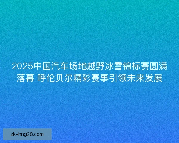 2025中国汽车场地越野冰雪锦标赛圆满落幕 呼伦贝尔精彩赛事引领未来发展