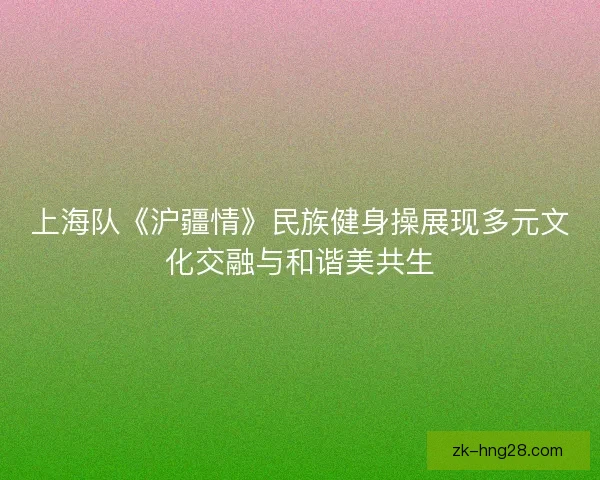 上海队《沪疆情》民族健身操展现多元文化交融与和谐美共生