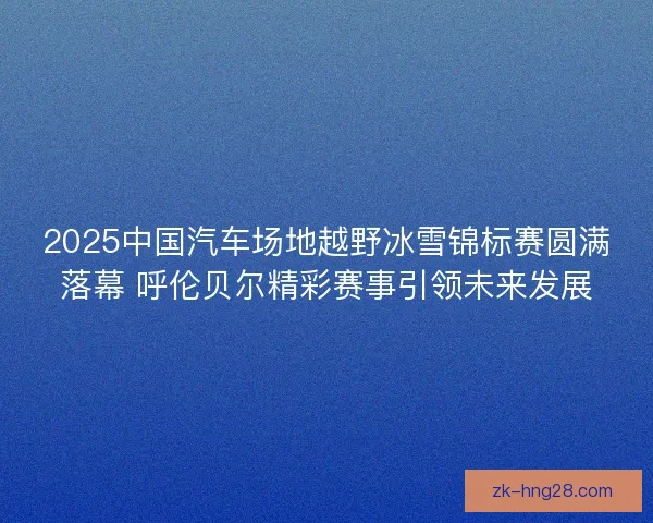 2025中国汽车场地越野冰雪锦标赛圆满落幕 呼伦贝尔精彩赛事引领未来发展